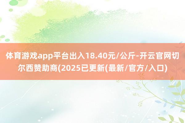 体育游戏app平台出入18.40元/公斤-开云官网切尔西赞助